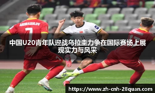 中国U20青年队迎战乌拉圭力争在国际赛场上展现实力与风采